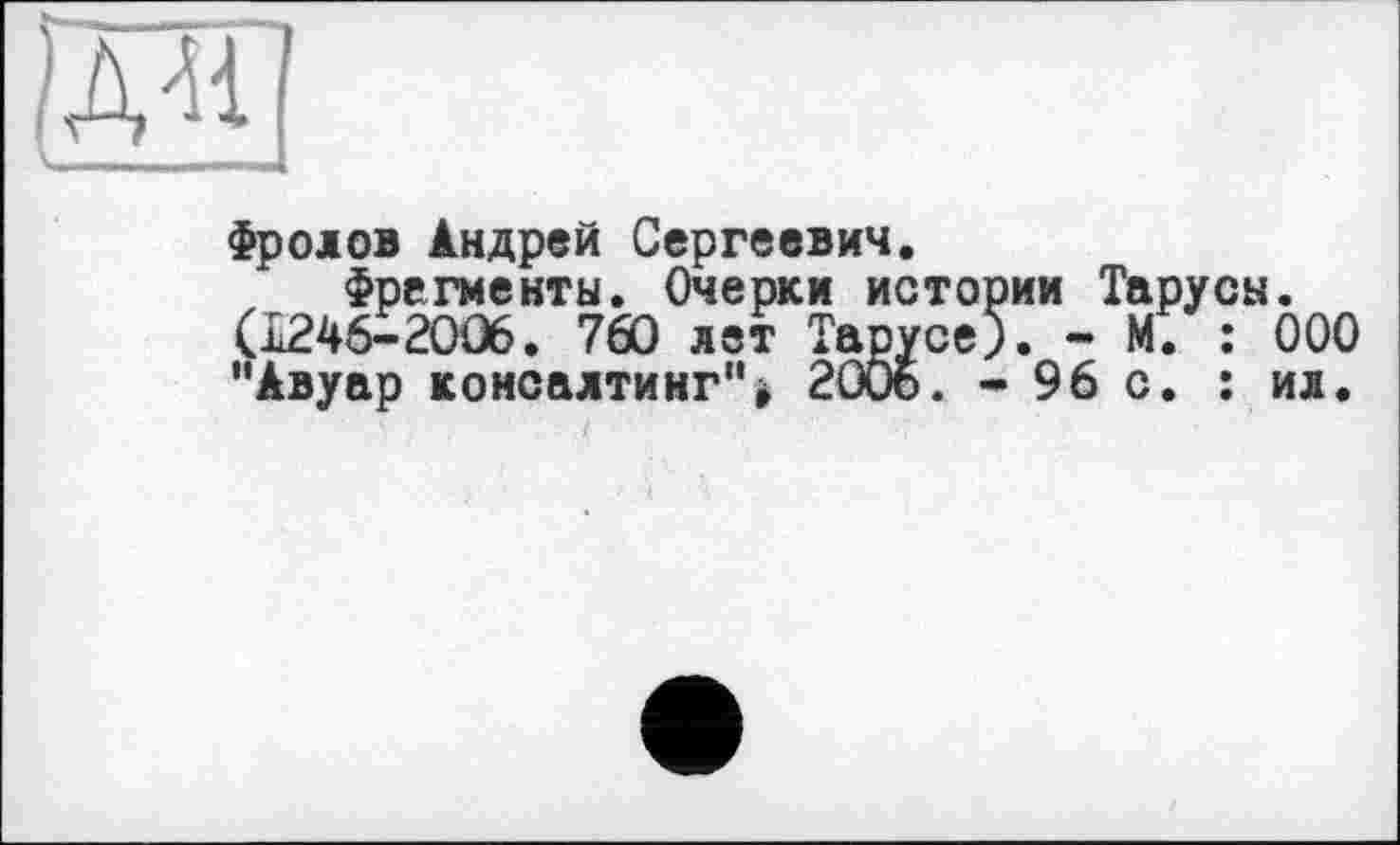 ﻿
Фролов Андрей Сергеевич.
Фрагменты. Очерки истории Тарусы. (I246-2OÛ6. 760 лет Тарусе). - М. : ООО ”Авуар консалтинг"> 2006. - 96 с. : ил.